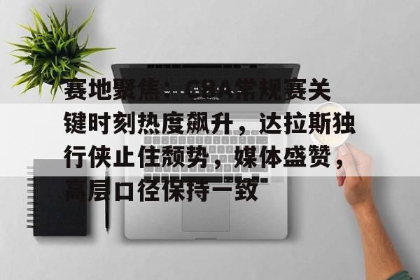 九游娱乐-赛地聚焦：CBA常规赛关键时刻热度飙升，达拉斯独行侠止住颓势，媒体盛赞，高层口径保持一致的简单介绍